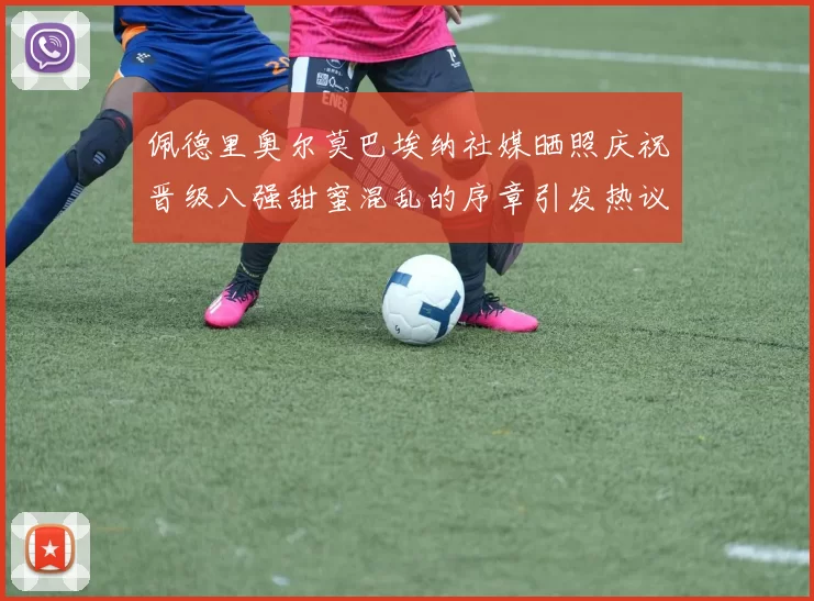 佩德里奥尔莫巴埃纳社媒晒照庆祝晋级八强甜蜜混乱的序章引发热议