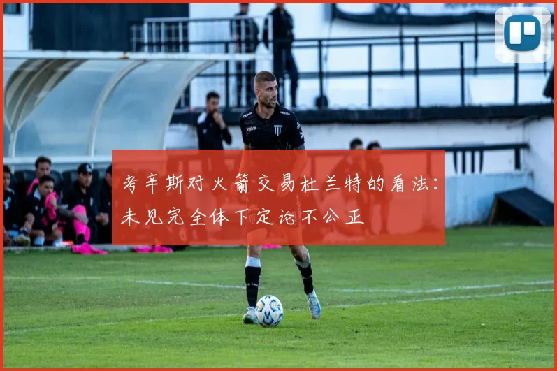 考辛斯对火箭交易杜兰特的看法：未见完全体下定论不公正
