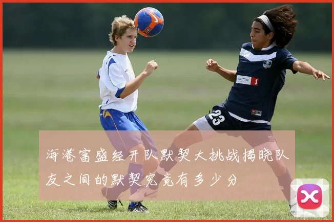 海港富盛经开队默契大挑战揭晓队友之间的默契究竟有多少分