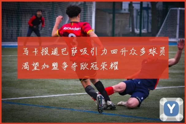 马卡报道巴萨吸引力回升众多球员渴望加盟争夺欧冠荣耀