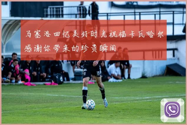 马塞洛回忆美好时光祝福卡瓦哈尔感谢你带来的珍贵瞬间
