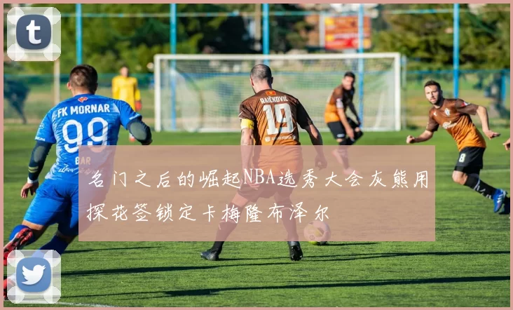 名门之后的崛起NBA选秀大会灰熊用探花签锁定卡梅隆布泽尔