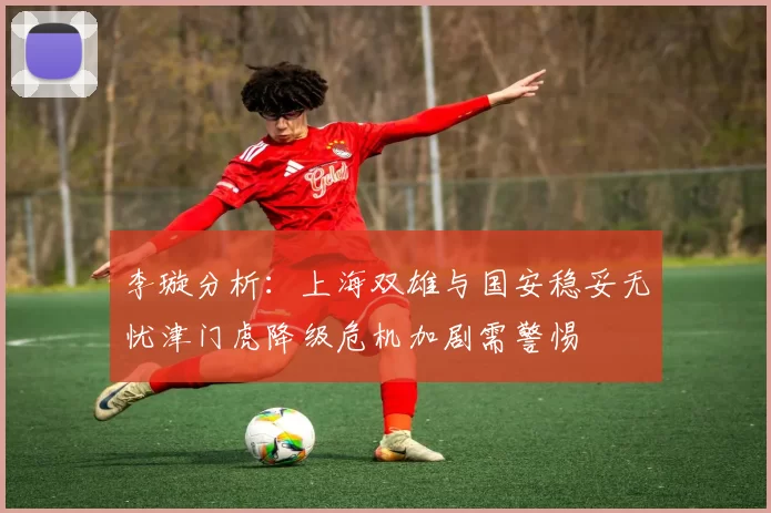 李璇分析：上海双雄与国安稳妥无忧津门虎降级危机加剧需警惕