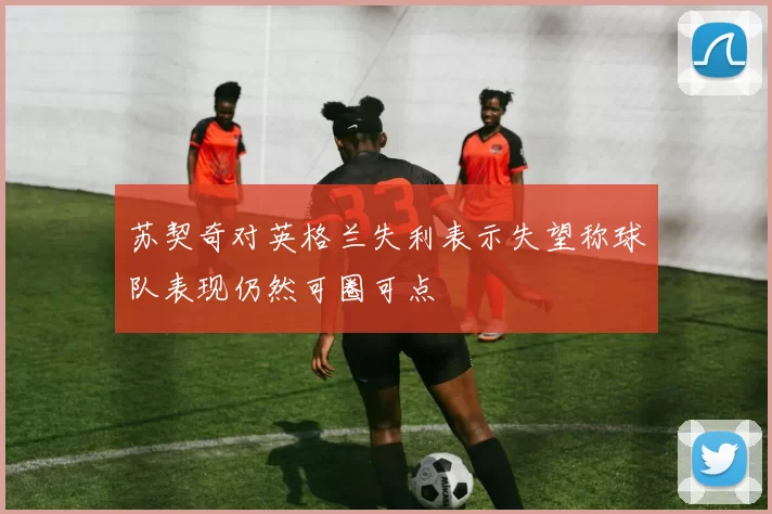 苏契奇对英格兰失利表示失望称球队表现仍然可圈可点