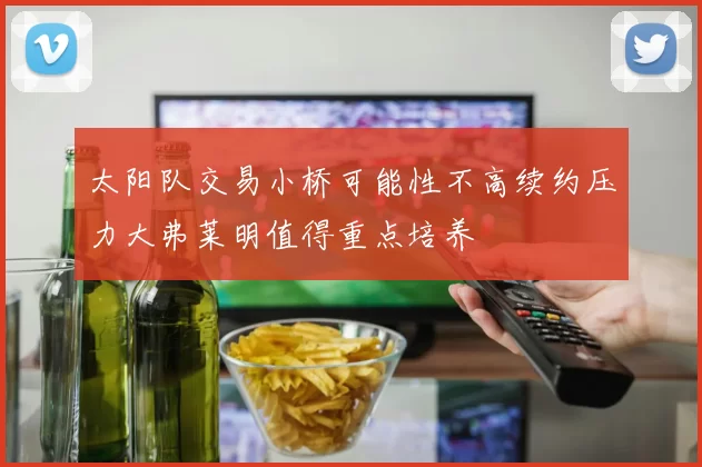 太阳队交易小桥可能性不高续约压力大弗莱明值得重点培养