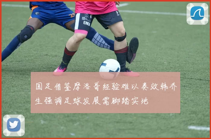 国足借鉴摩洛哥经验难以奏效韩乔生强调足球发展需脚踏实地