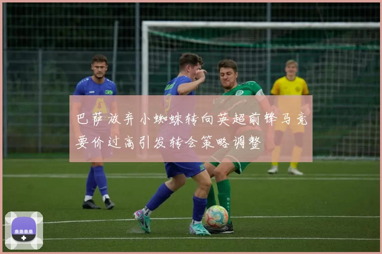 巴萨放弃小蜘蛛转向英超前锋马竞要价过高引发转会策略调整