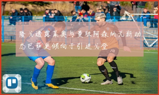 隆戈透露莱奥与曼联阿森纳无新动态巴萨更倾向于引进戈登