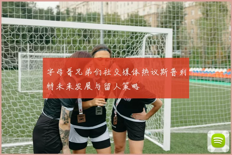 字母哥兄弟们社交媒体热议斯普利特未来发展与留人策略