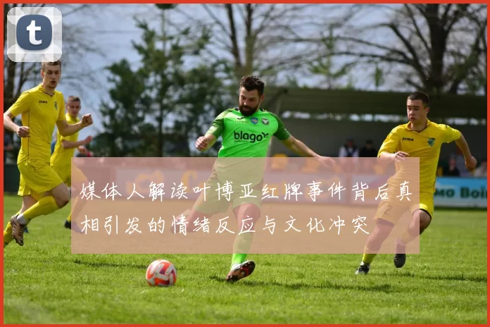 媒体人解读叶博亚红牌事件背后真相引发的情绪反应与文化冲突
