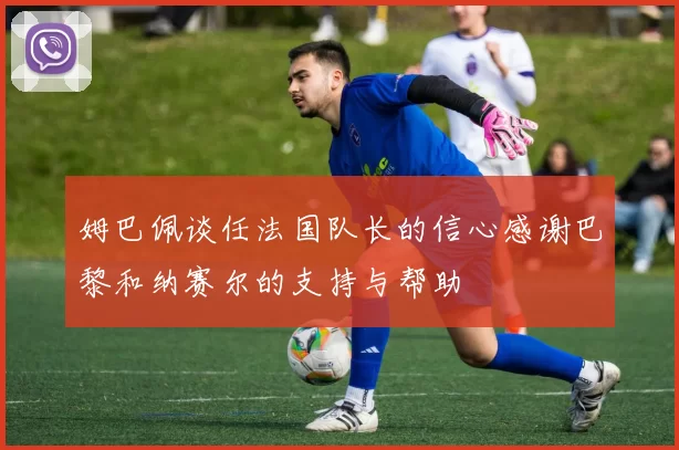 姆巴佩谈任法国队长的信心感谢巴黎和纳赛尔的支持与帮助