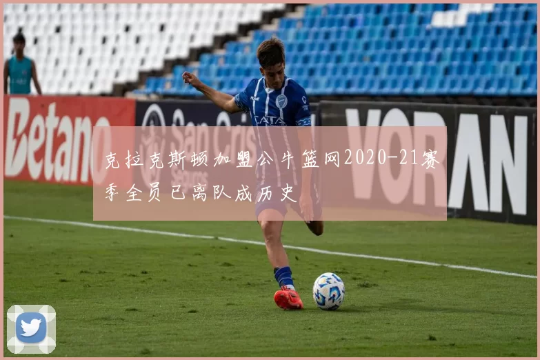 克拉克斯顿加盟公牛篮网2020-21赛季全员已离队成历史