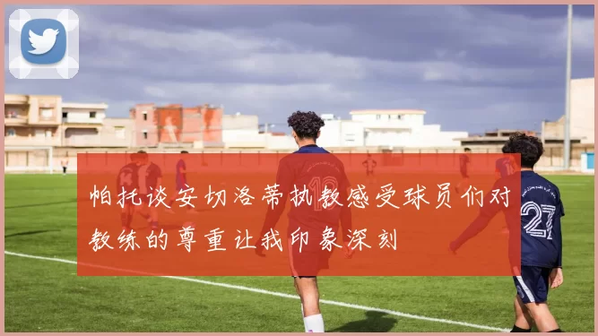 帕托谈安切洛蒂执教感受球员们对教练的尊重让我印象深刻
