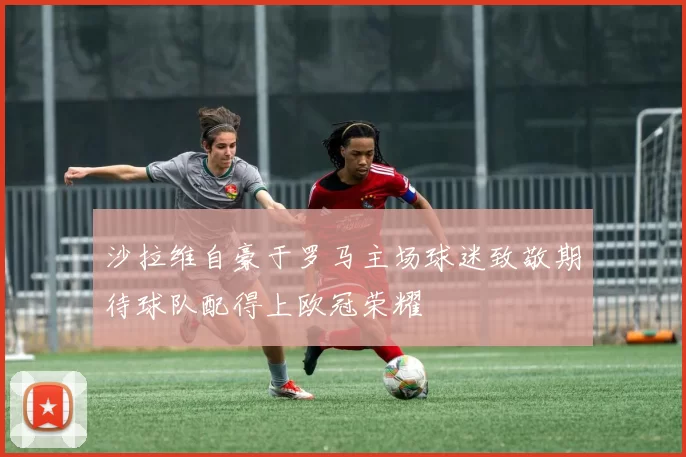 沙拉维自豪于罗马主场球迷致敬期待球队配得上欧冠荣耀