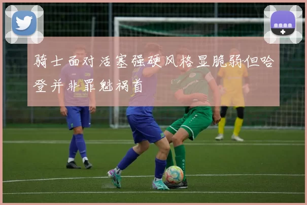 骑士面对活塞强硬风格显脆弱但哈登并非罪魁祸首