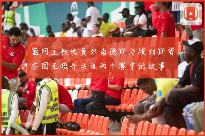 篮网主教练费尔南德斯与埃利斯曾在国王携手共度两个赛季的故事