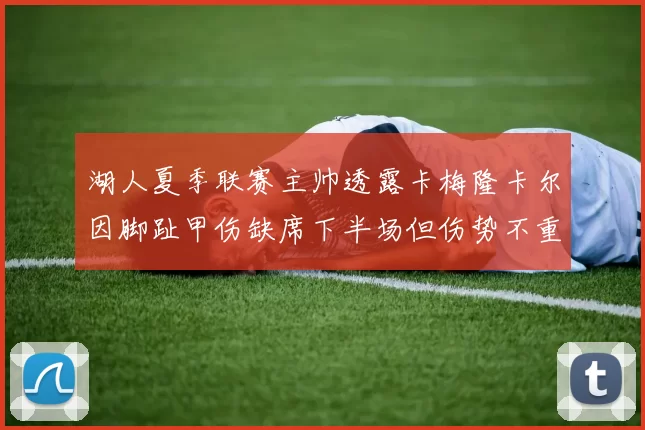 湖人夏季联赛主帅透露卡梅隆卡尔因脚趾甲伤缺席下半场但伤势不重