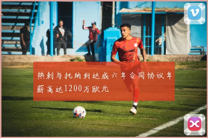 热刺与托纳利达成六年合同协议年薪高达1200万欧元