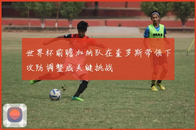 世界杯前瞻加纳队在奎罗斯带领下攻防调整成关键挑战
