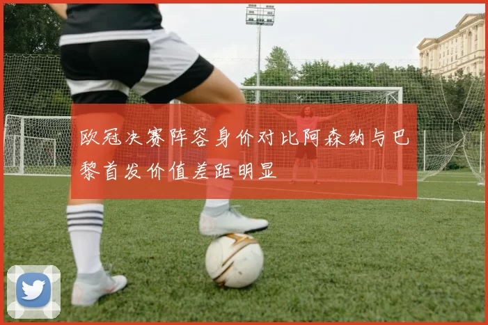 欧冠决赛阵容身价对比阿森纳与巴黎首发价值差距明显