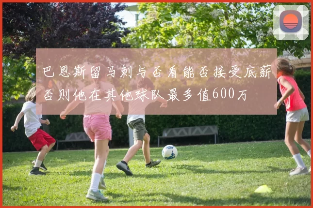 巴恩斯留马刺与否看能否接受底薪否则他在其他球队最多值600万