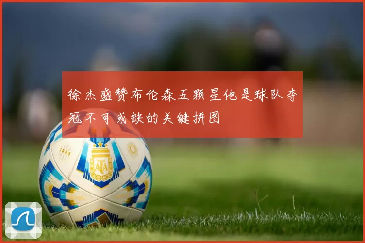 徐杰盛赞布伦森五颗星他是球队夺冠不可或缺的关键拼图