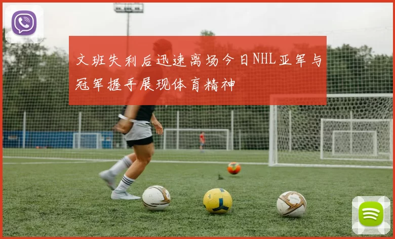 文班失利后迅速离场今日NHL亚军与冠军握手展现体育精神