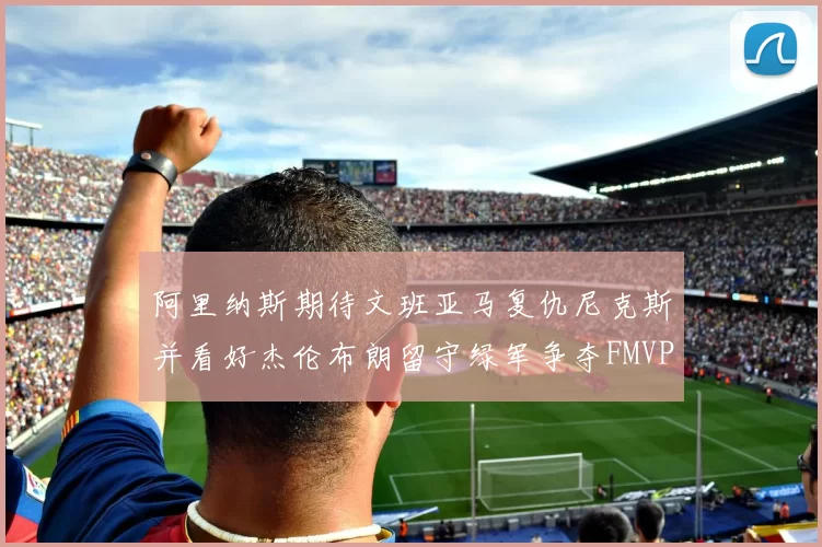阿里纳斯期待文班亚马复仇尼克斯并看好杰伦布朗留守绿军争夺FMVP