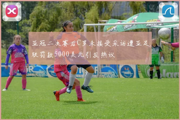 亚冠二决赛后C罗未接受采访遭亚足联罚款5000美元引发热议