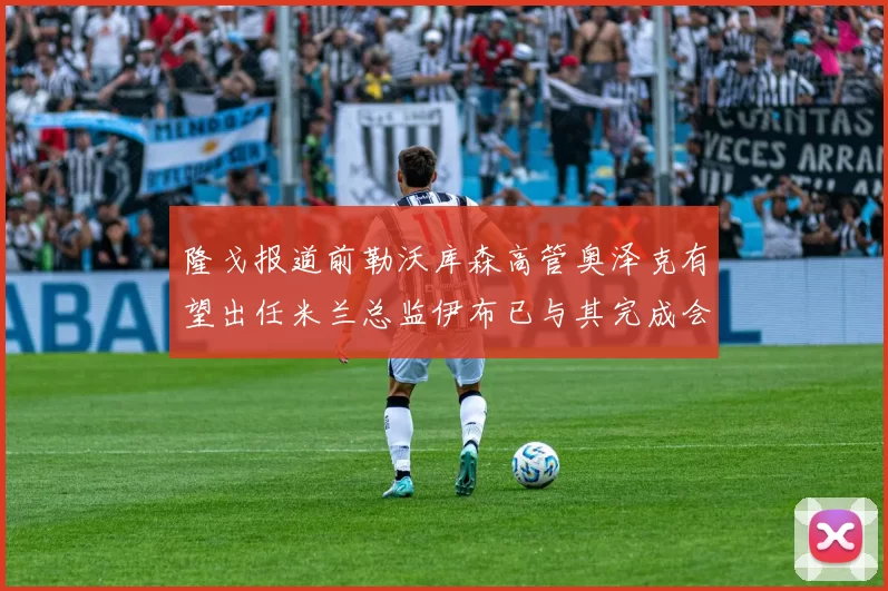 隆戈报道前勒沃库森高管奥泽克有望出任米兰总监伊布已与其完成会面
