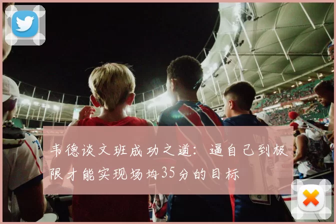 韦德谈文班成功之道：逼自己到极限才能实现场均35分的目标