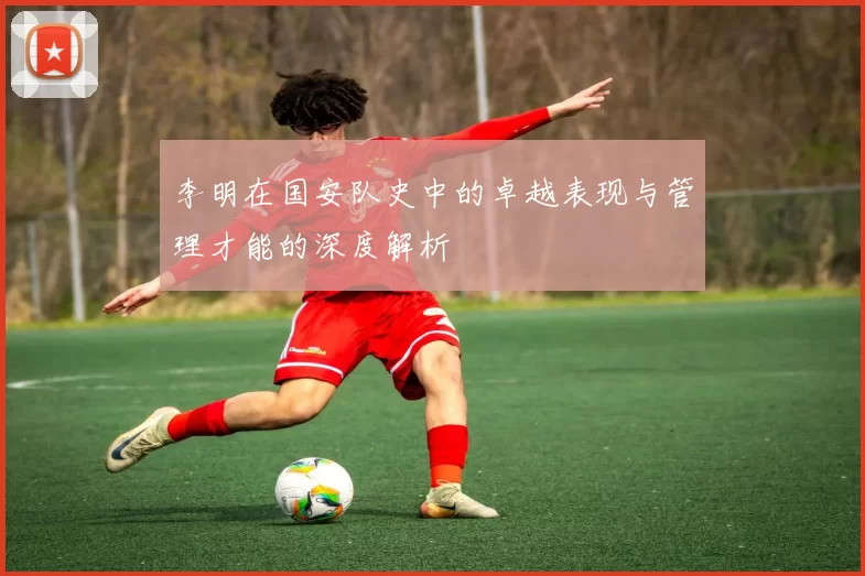李明在国安队史中的卓越表现与管理才能的深度解析
